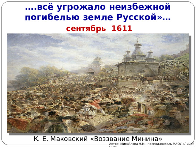 … . всё угрожало неизбежной погибелью земле Русской»…  сентябрь 1611 года К. Е. Маковский «Воззвание Минина» Автор: Михайлова Н.М.- преподаватель МАОУ «Лицей № 21» 
