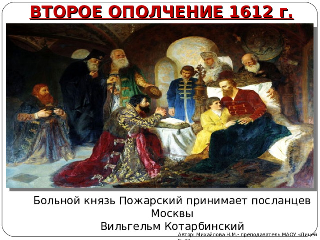 ВТОРОЕ ОПОЛЧЕНИЕ 1612 г. Больной князь Пожарский принимает посланцев Москвы  Вильгельм Котарбинский Автор: Михайлова Н.М.- преподаватель МАОУ «Лицей № 21» 
