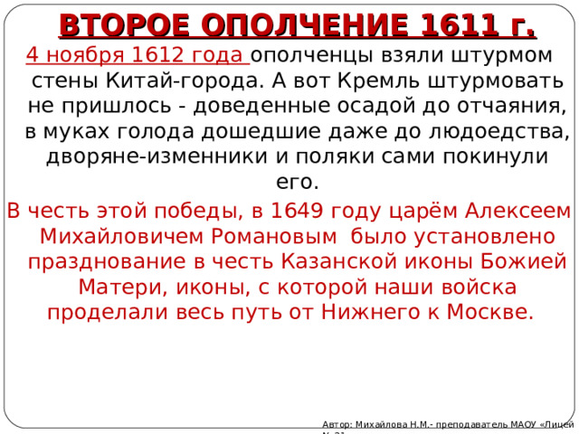 ВТОРОЕ ОПОЛЧЕНИЕ 1611 г. 4 ноября 1612 года ополченцы взяли штурмом стены Китай-города. А вот Кремль штурмовать не пришлось - доведенные осадой до отчаяния, в муках голода дошедшие даже до людоедства, дворяне-изменники и поляки сами покинули его. В честь этой победы, в 1649 году царём Алексеем Михайловичем Романовым было установлено празднование в честь Казанской иконы Божией Матери, иконы, с которой наши войска проделали весь путь от Нижнего к Москве.    Автор: Михайлова Н.М.- преподаватель МАОУ «Лицей № 21» 