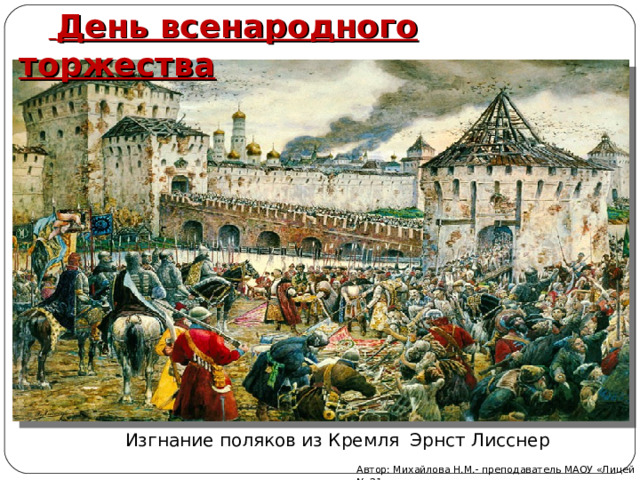   День всенародного торжества Изгнание поляков из Кремля Эрнст Лисснер Автор: Михайлова Н.М.- преподаватель МАОУ «Лицей № 21» 