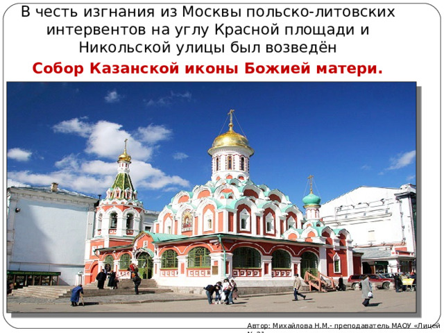 В честь изгнания из Москвы польско-литовских интервентов на углу Красной площади и Никольской улицы был возведён  Собор Казанской иконы Божией матери. Автор: Михайлова Н.М.- преподаватель МАОУ «Лицей № 21» 