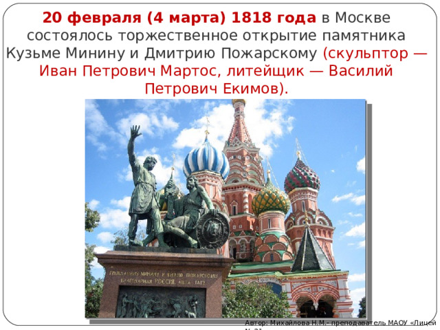 20 февраля (4 марта) 1818 года   в Москве состоялось торжественное открытие памятника Кузьме Минину и Дмитрию Пожарскому (скульптор — Иван Петрович Мартос, литейщик — Василий Петрович Екимов). Автор: Михайлова Н.М.- преподаватель МАОУ «Лицей № 21» 