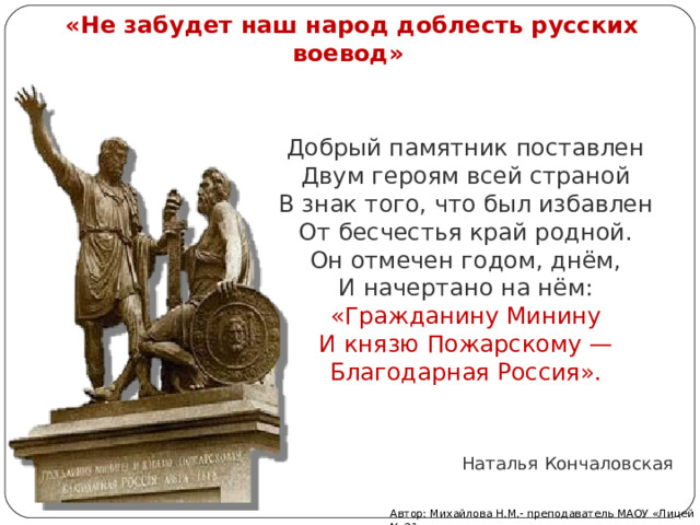 «Не забудет наш народ доблесть русских воевод»   Добрый памятник поставлен  Двум героям всей страной  В знак того, что был избавлен  От бесчестья край родной. Он отмечен годом, днём,  И начертано на нём:  «Гражданину Минину  И князю Пожарскому —  Благодарная Россия». Наталья Кончаловская Автор: Михайлова Н.М.- преподаватель МАОУ «Лицей № 21» 