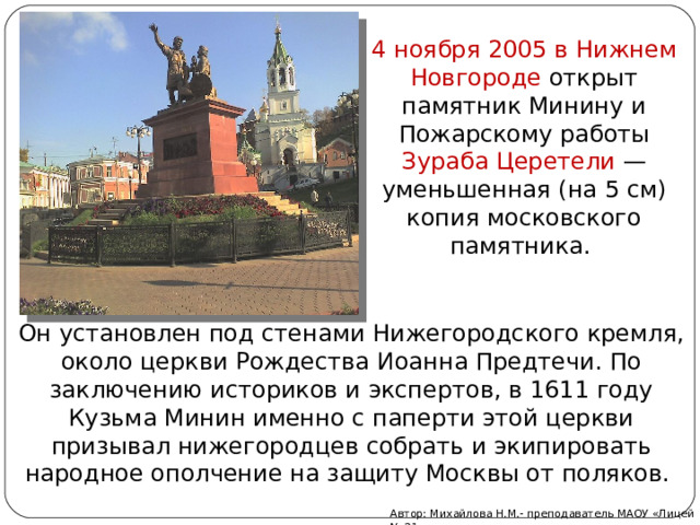 4 ноября 2005 в Нижнем Новгороде открыт памятник Минину и Пожарскому работы Зураба Церетели  — уменьшенная (на 5 см) копия московского памятника. Он установлен под стенами Нижегородского кремля, около церкви Рождества Иоанна Предтечи. По заключению историков и экспертов, в 1611 году Кузьма Минин именно с паперти этой церкви призывал нижегородцев собрать и экипировать народное ополчение на защиту Москвы от поляков. Автор: Михайлова Н.М.- преподаватель МАОУ «Лицей № 21» 