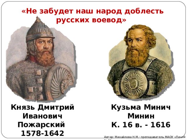 «Не забудет наш народ доблесть русских воевод»   Князь Дмитрий Иванович Пожарский 1578-1642 Кузьма Минич Минин К. 16 в. - 1616 Автор: Михайлова Н.М.- преподаватель МАОУ «Лицей № 21» 
