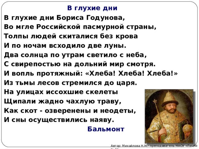 В глухие дни В глухие дни Бориса Годунова, Во мгле Российской пасмурной страны, Толпы людей скиталися без крова И по ночам всходило две луны. Два солнца по утрам светило с неба, С свирепостью на дольний мир смотря. И вопль протяжный: «Хлеба! Хлеба! Хлеба!» Из тьмы лесов стремился до царя. На улицах иссохшие скелеты Щипали жадно чахлую траву, Как скот - озверенены и неодеты, И сны осуществились наяву.  Бальмонт Автор: Михайлова Н.М.- преподаватель МАОУ «Лицей № 21» 