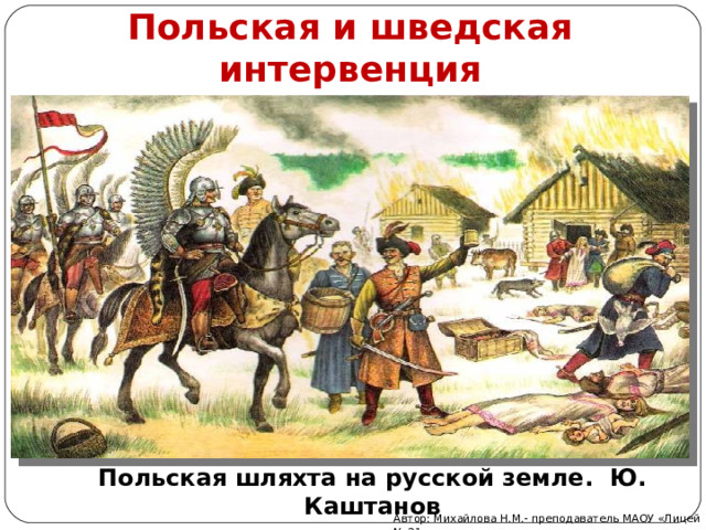 Польская и шведская интервенция Польская шляхта на русской земле. Ю. Каштанов Автор: Михайлова Н.М.- преподаватель МАОУ «Лицей № 21» 