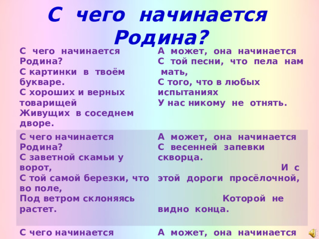 С чего начинается Родина?        С чего начинается Родина? С картинки в твоём букваре. С хороших и верных товарищей Живущих в соседнем дворе. А может, она начинается С той песни, что пела нам мать, С того, что в любых испытаниях У нас никому не отнять. С чего начинается Родина? С заветной скамьи у ворот, С той самой березки, что во поле, Под ветром склоняясь растет. А может, она начинается С чего начинается Родина? С окошек, горящих вдали, Со старой отцовской будёновки, Что где-то в шкафу мы нашли. С весенней запевки скворца. И с этой дороги просёлочной, Которой не видно конца. А может, она начинается Со стука вагонных колёс И с клятвы, которую в юности Ты ей в своём сердце принёс…   С. Прокофьев   