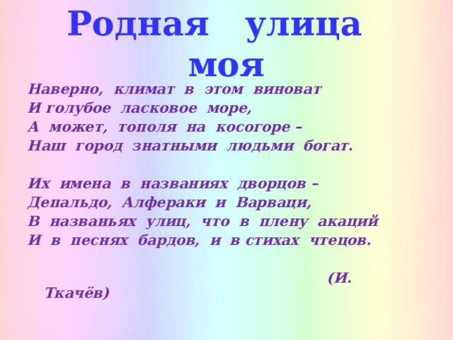 Родная улица моя Наверно, климат в этом виноват И голубое ласковое море, А может, тополя на косогоре – Наш город знатными людьми богат.  Их имена в названиях дворцов – Депальдо, Алфераки и Варваци, В названьях улиц, что в плену акаций И в песнях бардов, и в стихах чтецов.   (И. Ткачёв) 