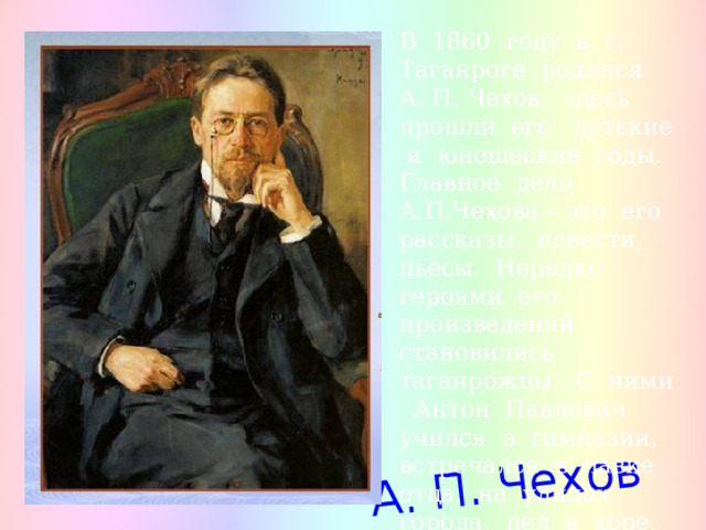 А. П. Чехов В 1860 году в г. Таганроге родился А. П. Чехов, здесь прошли его детские и юношеские годы. Главное дело А.П.Чехова – это его рассказы, повести, пьесы. Нередко героями его произведений становились таганрожцы. С ними Антон Павлович учился в гимназии, встречался в лавке отца, на улицах города, пел в хоре, жил по соседству. 