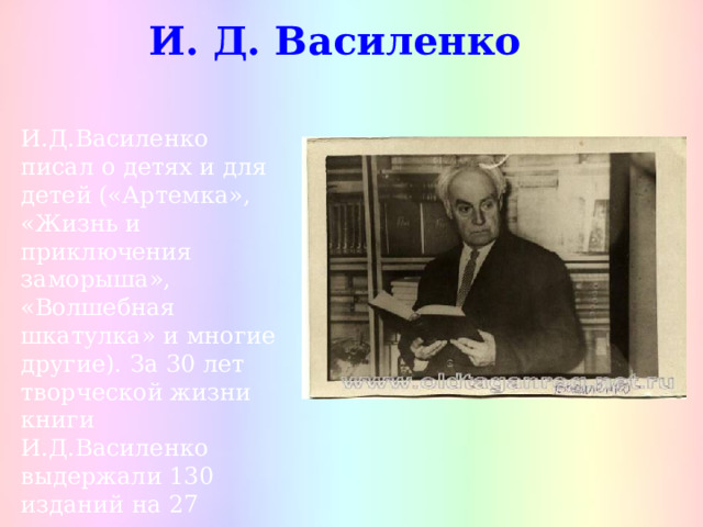 И. Д. Василенко И.Д.Василенко писал о детях и для детей («Артемка», «Жизнь и приключения заморыша», «Волшебная шкатулка» и многие другие). За 30 лет творческой жизни книги И.Д.Василенко выдержали 130 изданий на 27 языках народов Советского Союза. 