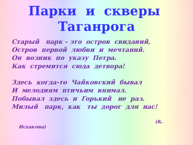 Парки и скверы Таганрога Старый парк – это остров свиданий, Остров первой любви и мечтаний. Он возник по указу Петра. Как стремится сюда детвора!  Здесь когда-то Чайковский бывал И мелодиям птичьим внимал. Побывал здесь и Горький не раз. Милый парк, как ты дорог для нас!   (К. Исхакова)  