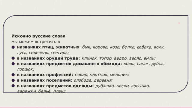 Исконно русские слова мы можем встретить в названиях птиц, животных :  бык, корова, коза, белка, собака, волк, гусь, селезень, снегирь; в названиях орудий труда:   клинок, топор, ведро, весло, вилы; в названиях предметов домашнего обихода:   ковш, сапог, рубль, горшок; в названиях профессий:   повар, плотник, мельник; в названиях поселений:   слобода, деревня; в названиях предметов одежды:   рубашка, носки, косынка, варежки, бельё, плащ; 