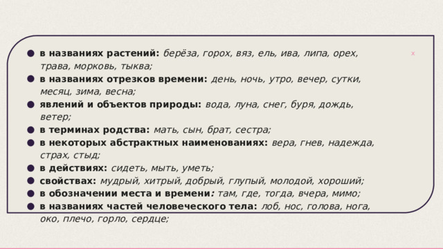 в названиях растений:   берёза, горох, вяз, ель, ива, липа, орех, трава, морковь, тыква; в названиях отрезков времени:   день, ночь, утро, вечер, сутки, месяц, зима, весна; явлений и объектов природы:   вода, луна, снег, буря, дождь, ветер; в терминах родства:   мать, сын, брат, сестра; в некоторых абстрактных наименованиях:   вера, гнев, надежда, страх, стыд; в действиях:   сидеть, мыть, уметь; свойствах:   мудрый, хитрый, добрый, глупый, молодой, хороший; в обозначении места и времени :  там, где, тогда, вчера, мимо; в названиях частей человеческого тела:   лоб, нос, голова, нога, око, плечо, горло, сердце; 