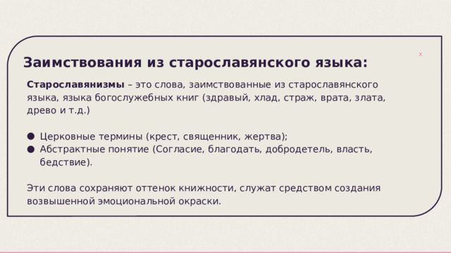 Заимствования из старославянского языка: Старославянизмы – это слова, заимствованные из старославянского языка, языка богослужебных книг (здравый, хлад, страж, врата, злата, древо и т.д.) Церковные термины (крест, священник, жертва); Абстрактные понятие (Согласие, благодать, добродетель, власть, бедствие). Эти слова сохраняют оттенок книжности, служат средством создания возвышенной эмоциональной окраски. 