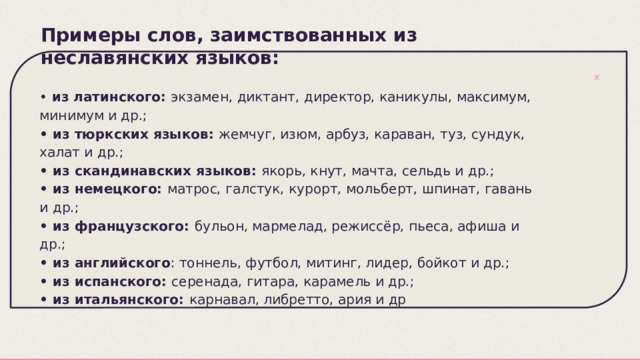 Примеры слов, заимствованных из неславянских языков:   • из латинского: экзамен, диктант, директор, каникулы, максимум, минимум и др.; • из тюркских языков: жемчуг, изюм, арбуз, караван, туз, сундук, халат и др.; • из скандинавских языков: якорь, кнут, мачта, сельдь и др.; • из немецкого: матрос, галстук, курорт, мольберт, шпинат, гавань и др.; • из французского: бульон, мармелад, режиссёр, пьеса, афиша и др.; • из английского : тоннель, футбол, митинг, лидер, бойкот и др.; • из испанского: серенада, гитара, карамель и др.; • из итальянского: карнавал, либретто, ария и др 