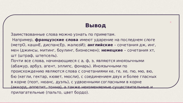  Вывод Заимствованные слова можно узнать по приметам.  Например, французские слова имеют ударение на последнем слоге (метрО, кашнЕ, диспансЕр, жалюзИ); английские – сочетания дж, инг, мен (джинсы, митинг, боулинг, бизнесмен); немецкие – сочетания хт, шт (штраф, штепсель). Почти все слова, начинающиеся с а, ф, э, являются иноязычными (абажур, арбуз, агент, эллипс, фонарь). Иноязычными по происхождению являются слова с сочетаниями ке, ге, хе, пю, мю, вю, бю (кегли, гектар, кювет, мюсли), с соединением двух и более гласных в корне (поэт, нюанс, дуэль), с удвоенными согласными в корне (аккорд, аппетит, тонна), а также неизменяемые существительные и прилагательные (пальто, цвет бордо). 