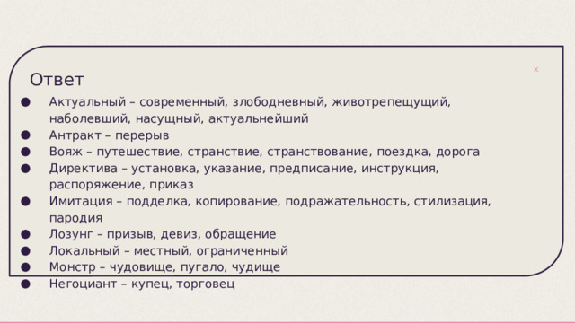 Ответ Актуальный – современный, злободневный, животрепещущий, наболевший, насущный, актуальнейший Антракт – перерыв Вояж – путешествие, странствие, странствование, поездка, дорога Директива – установка, указание, предписание, инструкция, распоряжение, приказ Имитация – подделка, копирование, подражательность, стилизация, пародия Лозунг – призыв, девиз, обращение Локальный – местный, ограниченный Монстр – чудовище, пугало, чудище Негоциант – купец, торговец 