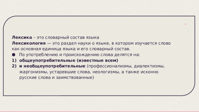 Лексика – это словарный состав языка Лексикология — это раздел науки о языке, в котором изучается слово как основная единица языка и его словарный состав.  По употреблению и происхождению слова делятся на: общеупотребительные (известные всем) и необщеупотребительные (профессионализмы, диалектизмы, жаргонизмы, устаревшие слова, неологизмы, а также исконно русские слова и заимствованные) 