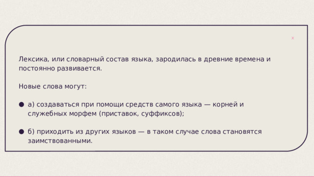 Лексика, или словарный состав языка, зародилась в древние времена и постоянно развивается. Новые слова могут: а) создаваться при помощи средств самого языка — корней и служебных морфем (приставок, суффиксов); б) приходить из других языков — в таком случае слова становятся заимствованными. 