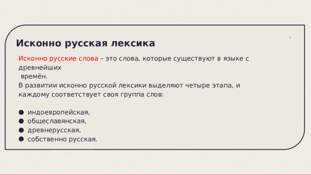 Исконно русская лексика   Исконно русские слова – это слова, которые существуют в языке с древнейших  времён. В развитии исконно русской лексики выделяют четыре этапа, и каждому соответствует своя группа слов: индоевропейская, общеславянская, древнерусская, собственно русская. 