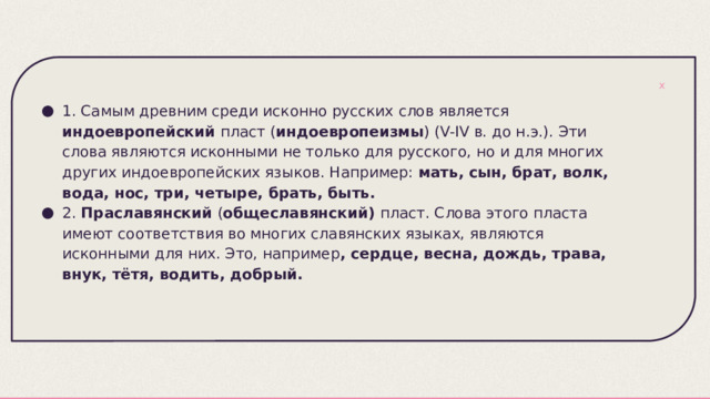 1. Самым древним среди исконно русских слов является индоевропейский пласт ( индоевропеизмы ) (V-IV в. до н.э.). Эти слова являются исконными не только для русского, но и для многих других индоевропейских языков. Например: мать, сын, брат, волк, вода, нос, три, четыре, брать, быть. 2. Праславянский ( общеславянский) пласт. Слова этого пласта имеют соответствия во многих славянских языках, являются исконными для них. Это, например , сердце, весна, дождь, трава, внук, тётя, водить, добрый. 