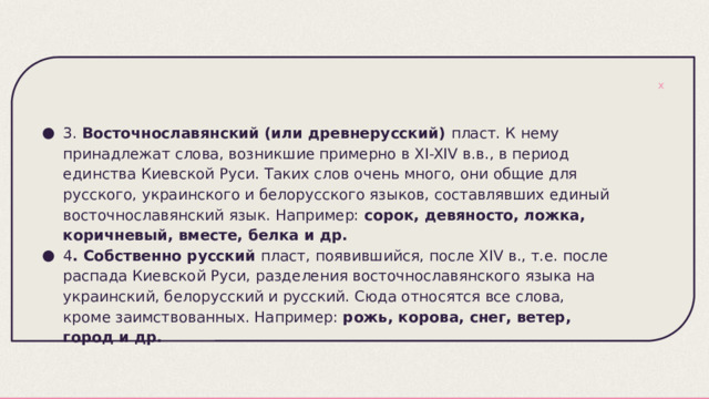 3. Восточнославянский (или древнерусский) пласт. К нему принадлежат слова, возникшие примерно в XI-XIV в.в., в период единства Киевской Руси. Таких слов очень много, они общие для русского, украинского и белорусского языков, составлявших единый восточнославянский язык. Например: сорок, девяносто, ложка, коричневый, вместе, белка и др. 4 . Собственно русский пласт, появившийся, после XIV в., т.е. после распада Киевской Руси, разделения восточнославянского языка на украинский, белорусский и русский. Сюда относятся все слова, кроме заимствованных. Например: рожь, корова, снег, ветер, город и др. 