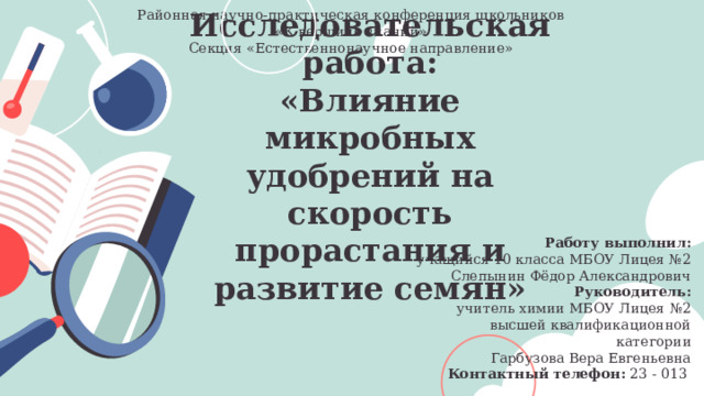 Районная научно-практическая конференция школьников «К вершине знаний» Секция «Естественнонаучное направление» Исследовательская работа:  «Влияние микробных удобрений на скорость прорастания и развитие семян»   Работу выполнил: учащийся 10 класса МБОУ Лицея №2 Слепынин Фёдор Александрович  Руководитель: учитель химии МБОУ Лицея №2 высшей квалификационной категории Гарбузова Вера Евгеньевна Контактный телефон: 23 - 013 