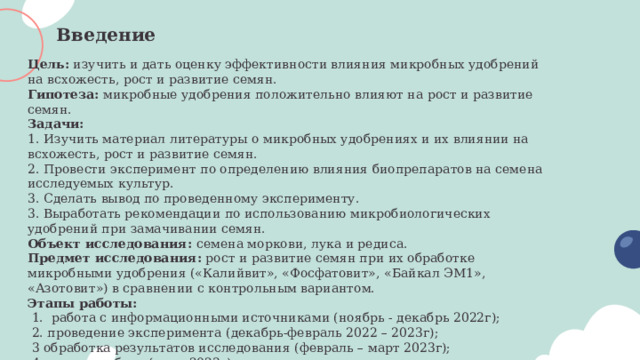 Введение Цель: изучить и дать оценку эффективности влияния микробных удобрений на всхожесть, рост и развитие семян. Гипотеза: микробные удобрения положительно влияют на рост и развитие семян. Задачи: 1. Изучить материал литературы о микробных удобрениях и их влиянии на всхожесть, рост и развитие семян. 2. Провести эксперимент по определению влияния биопрепаратов на семена исследуемых культур. 3. Сделать вывод по проведенному эксперименту. 3. Выработать рекомендации по использованию микробиологических удобрений при замачивании семян. Объект исследования: семена моркови, лука и редиса. Предмет исследования: рост и развитие семян при их обработке микробными удобрения («Калийвит», «Фосфатовит», «Байкал ЭМ1», «Азотовит») в сравнении с контрольным вариантом. Этапы работы:  1. работа с информационными источниками (ноябрь - декабрь 2022г);  2. проведение эксперимента (декабрь-февраль 2022 – 2023г);  3 обработка результатов исследования (февраль – март 2023г);  4. отчет о работе (март 2023г) 