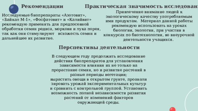 Практическая значимость исследования Рекомендации Привлечение внимание людей к экологическому качеству употребляемым ими продуктам. Материал данной работы рекомендую использовать на уроках биологии, экологии, при участии в конкурсах по биотехнологии, во внеурочной деятельности учащихся. Исследуемые биопрепараты «Азотовит», «Байкал М-1», «Фосфатовит» и «Калийвит» рекомендую применять для предпосевной обработки семян редиса, моркови и лука порея, так как они стимулируют всхожесть семян и дальнейшее их развитие. Перспективы деятельности В следующем году продолжить исследование действия биопрепаратов для установления зависимости влияния их не только на прорастание семян, но и развитие растений в разные периоды вегетации; вырастить овощи в открытом грунте, проанализировать урожай экспериментальных культур и сравнить с контрольной группой. Установить возможность полной независимости развития растений от изменений факторов окружающей среды. 