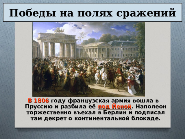 Победы на полях сражений В 1806 году французская армия вошла в Пруссию и разбила её под Йеной . Наполеон торжественно въехал в Берлин и подписал там декрет о континентальной блокаде. 