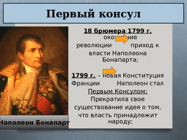 Первый консул 18 брюмера 1799 г. окончание революции приход к власти Наполеона Бонапарта; 1799 г.  – новая Конституция Франции Наполеон стал Первым Консулом; Прекратила свое существование идея о том, что власть принадлежит народу; Наполеон Бонапарт 