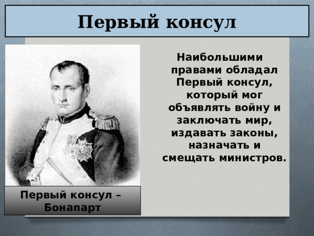 Первый консул Наибольшими правами обладал Первый консул, который мог объявлять войну и заключать мир, издавать законы, назначать и смещать министров. Первый консул – Бонапарт 