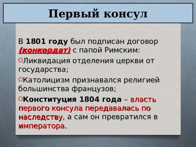 Первый консул В 1801 году был подписан договор (конкордат)  с папой Римским: Ликвидация отделения церкви от государства; Католицизм признавался религией большинства французов; Конституция 1804 года – власть первого консула передавалась по наследству , а сам он превратился в императора.  