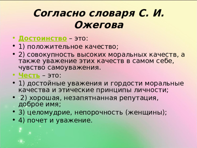 Согласно словаря С. И. Ожегова Достоинство – это: 1) положительное качество; 2) совокупность высоких моральных качеств, а также уважение этих качеств в самом себе, чувство самоуважения. Честь  – это: 1) достойные уважения и гордости моральные качества и этические принципы личности;  2) хорошая, незапятнанная репутация, доброе имя; 3) целомудрие, непорочность (женщины); 4) почет и уважение. 
