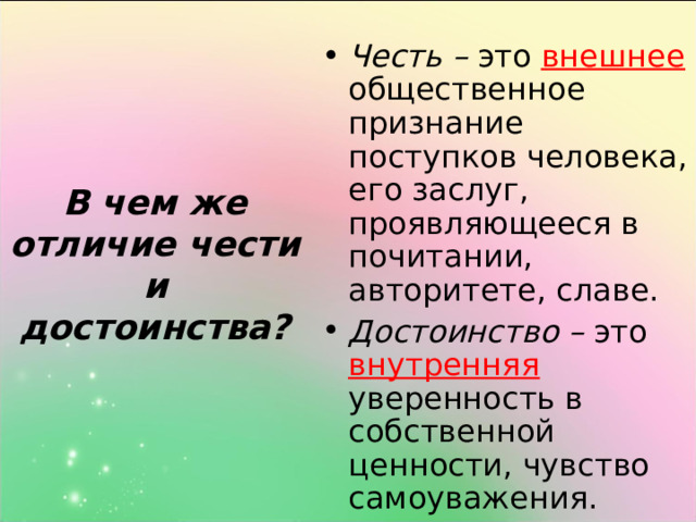 В чем же отличие чести и достоинства? Честь – это внешнее общественное признание поступков человека, его заслуг, проявляющееся в почитании, авторитете, славе. Достоинство – это внутренняя  уверенность в собственной ценности, чувство самоуважения. 