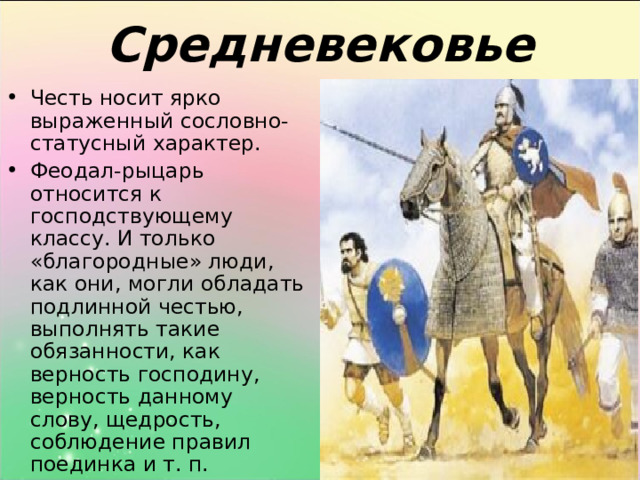 Средневековье Честь носит ярко выраженный сословно-статусный характер. Феодал-рыцарь относится к господствующему классу. И только «благородные» люди, как они, могли обладать подлинной честью, выполнять такие обязанности, как верность господину, верность данному слову, щедрость, соблюдение правил поединка и т. п. 