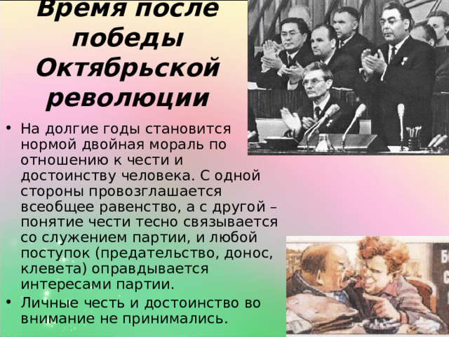 Время после победы Октябрьской революции На долгие годы становится нормой двойная мораль по отношению к чести и достоинству человека. С одной стороны провозглашается всеобщее равенство, а с другой – понятие чести тесно связывается со служением партии, и любой поступок (предательство, донос, клевета) оправдывается интересами партии. Личные честь и достоинство во внимание не принимались. 