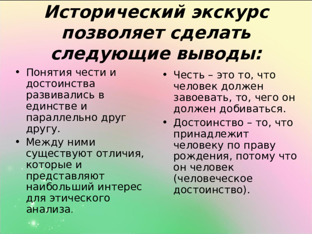 Исторический экскурс позволяет сделать следующие выводы: Понятия чести и достоинства развивались в единстве и параллельно друг другу. Между ними существуют отличия, которые и представляют наибольший интерес для этического анализа . Честь – это то, что человек должен завоевать, то, чего он должен добиваться. Достоинство – то, что принадлежит человеку по праву рождения, потому что он человек (человеческое достоинство). 