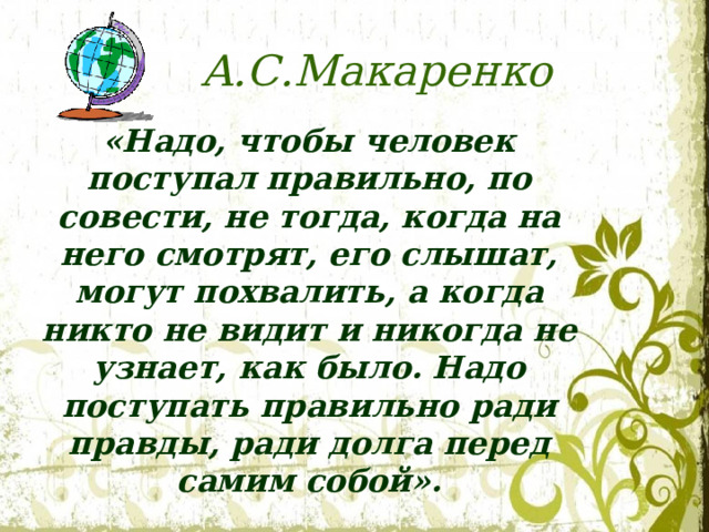 А.С.Макаренко «Надо, чтобы человек поступал правильно, по совести, не тогда, когда на него смотрят, его слышат, могут похвалить, а когда никто не видит и никогда не узнает, как было. Надо поступать правильно ради правды, ради долга перед самим собой».  