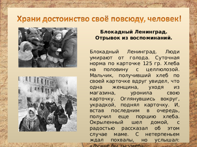Блокадный Ленинград. Отрывок из воспоминаний. Блокадный Ленинград. Люди умирают от голода. Суточная норма по карточке 125 гр. Хлеба на половину с целлюлозой. Мальчик, получивший хлеб по своей карточке вдруг увидел, что одна женщина, уходя из магазина, уронила свою карточку. Оглянувшись вокруг, украдкой, поднял карточку. И, встав последним в очередь, получил еще порцию хлеба. Окрыленный шел домой, с радостью рассказал об этом случае маме. С нетерпеньем ждал похвалы, но услышал: «Лучше бы ты умер». 