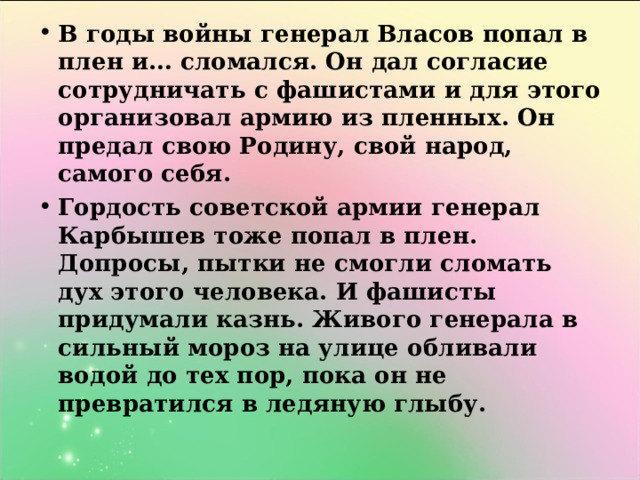 В годы войны генерал Власов попал в плен и… сломался. Он дал согласие сотрудничать с фашистами и для этого организовал армию из пленных. Он предал свою Родину, свой народ, самого себя. Гордость советской армии генерал Карбышев тоже попал в плен. Допросы, пытки не смогли сломать дух этого человека. И фашисты придумали казнь. Живого генерала в сильный мороз на улице обливали водой до тех пор, пока он не превратился в ледяную глыбу.  