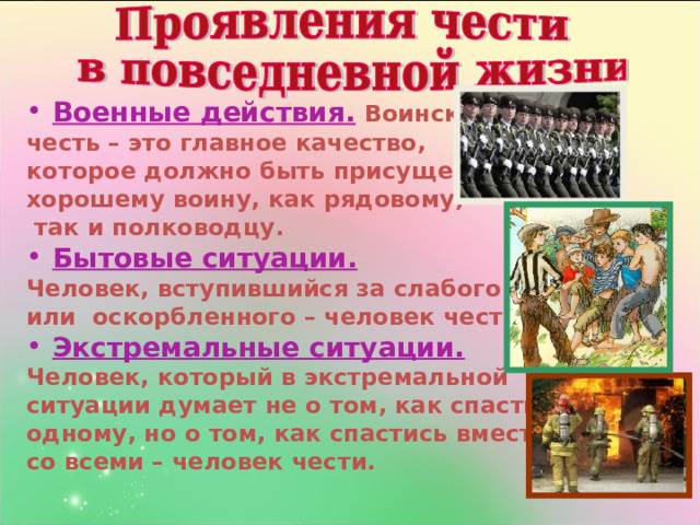 Военные действия.  Воинская честь – это главное качество, которое должно быть присуще хорошему воину, как рядовому,  так и полководцу. Бытовые ситуации.  Человек, вступившийся за слабого или  оскорбленного – человек чести. Экстремальные ситуации.  Человек, который в экстремальной ситуации думает не о том, как спастись одному, но о том, как спастись вместе со всеми – человек чести. 