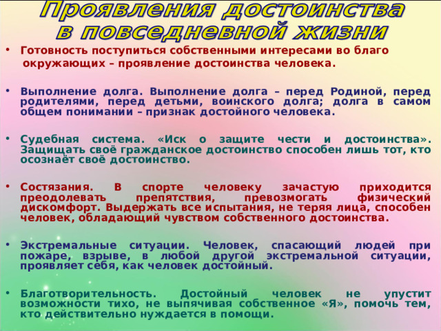 Готовность поступиться собственными интересами во благо  окружающих – проявление достоинства человека.  Выполнение долга. Выполнение долга – перед Родиной, перед родителями, перед детьми, воинского долга; долга в самом общем понимании – признак достойного человека.  Судебная система. «Иск о защите чести и достоинства» . Защищать своё гражданское достоинство способен лишь тот, кто осознаёт своё достоинство.  Состязания. В спорте человеку зачастую приходится преодолевать препятствия, превозмогать физический дискомфорт. Выдержать все испытания, не теряя лица, способен человек, обладающий чувством собственного достоинства.  Экстремальные ситуации. Человек, спасающий людей при пожаре, взрыве, в любой другой экстремальной ситуации, проявляет себя, как человек достойный.  Благотворительность. Достойный человек не упустит возможности тихо, не выпячивая собственное «Я», помочь тем, кто действительно нуждается в помощи. 