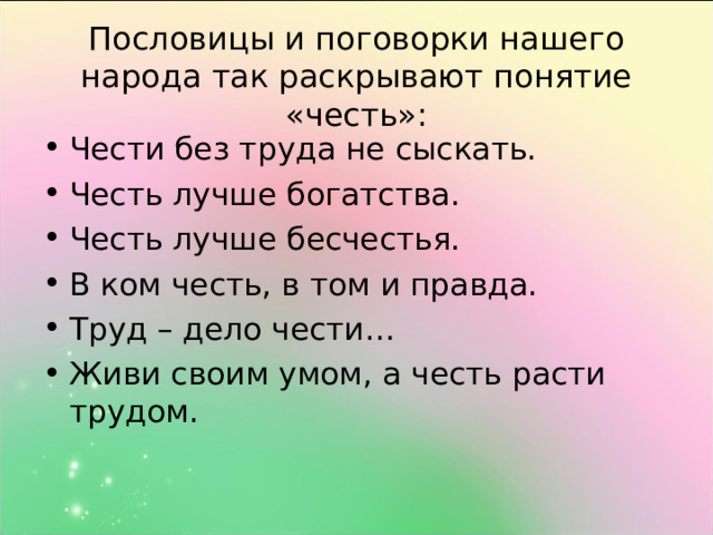 Пословицы и поговорки нашего народа так раскрывают понятие «честь»: Чести без труда не сыскать. Честь лучше богатства. Честь лучше бесчестья. В ком честь, в том и правда. Труд – дело чести… Живи своим умом, а честь расти трудом.   