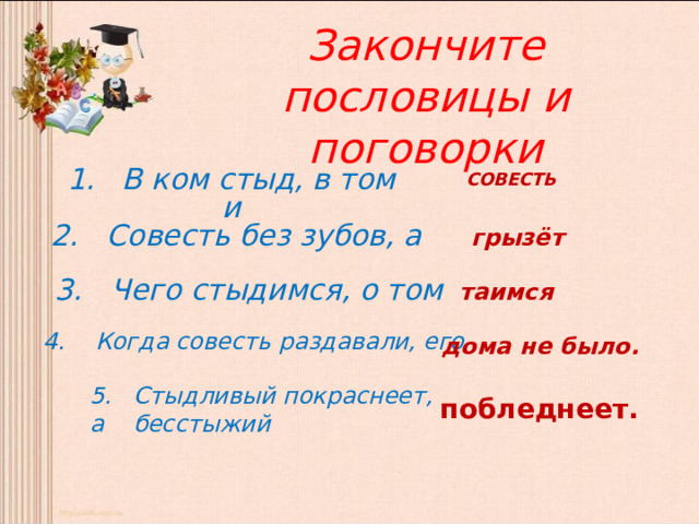 Закончите пословицы и поговорки 1. В ком стыд, в том и СОВЕСТЬ 2. Совесть без зубов, а грызёт 3. Чего стыдимся, о том  таимся  4. Когда совесть раздавали, его дома не было. 5. Стыдливый покраснеет, а бесстыжий побледнеет. 