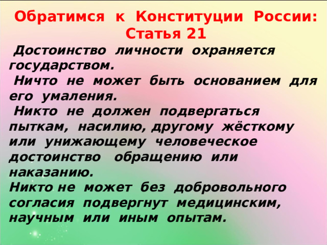 Обратимся к Конституции России: Статья 21  Достоинство личности охраняется государством.  Ничто не может быть основанием для его умаления.  Никто не должен подвергаться пыткам, насилию, другому жёсткому или унижающему человеческое достоинство обращению или наказанию. Никто не может без добровольного согласия подвергнут медицинским, научным или иным опытам.  