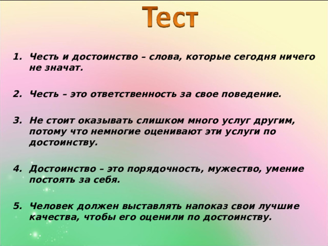 Честь и достоинство – слова, которые сегодня ничего не значат.  Честь – это ответственность за свое поведение.  Не стоит оказывать слишком много услуг другим, потому что немногие оценивают эти услуги по достоинству.  Достоинство – это порядочность, мужество, умение постоять за себя.  5.  Человек должен выставлять напоказ свои лучшие качества, чтобы его оценили по достоинству. 
