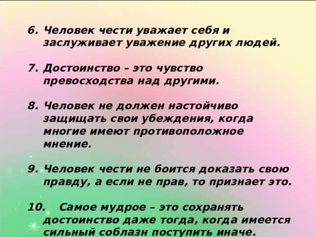Человек чести уважает себя и заслуживает уважение других людей.  Достоинство – это чувство превосходства над другими.  Человек не должен настойчиво защищать свои убеждения, когда многие имеют противоположное мнение.  Человек чести не боится доказать свою правду, а если не прав, то признает это.  10.  Самое мудрое – это сохранять достоинство даже тогда, когда имеется сильный соблазн поступить иначе.   