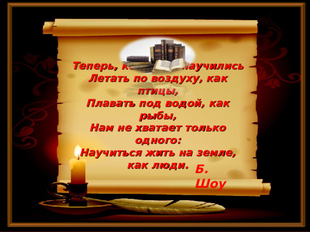       Теперь, когда мы научились  Летать по воздуху, как птицы,  Плавать под водой, как рыбы,  Нам не хватает только одного:  Научиться жить на земле, как люди.     Б. Шоу 